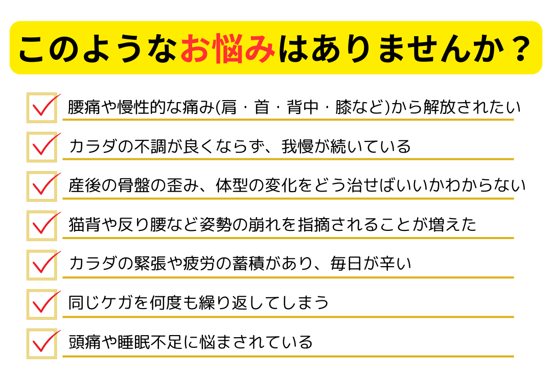 腰痛や慢性的な痛み（肩・首・背中・膝など）から解放されたい カラダの不調が良くならず、我慢が続いている 産後の骨盤の歪み、体型の変化をどう直せばいいかわからない 猫背や反り腰など姿勢の崩れを指摘される カラダの緊張や疲労の蓄積がある 同じ怪我をなん度も繰り返す 頭痛や睡眠不足に悩まされている